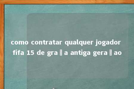 como contratar qualquer jogador fifa 15 de graça antiga geraçao