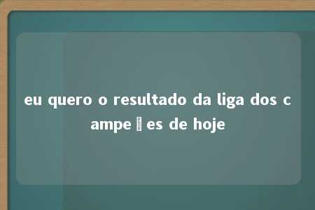 eu quero o resultado da liga dos campeões de hoje