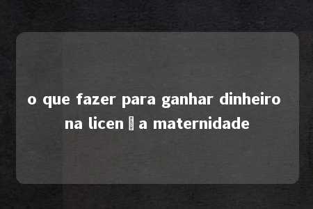 o que fazer para ganhar dinheiro na licença maternidade