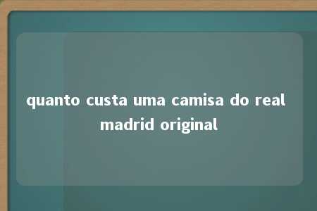 quanto custa uma camisa do real madrid original