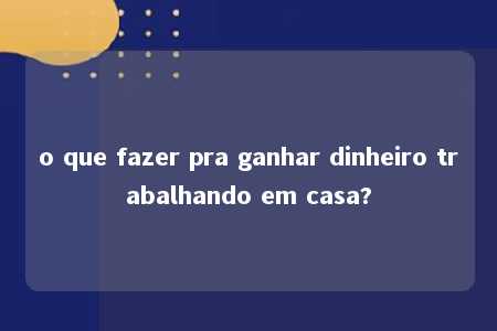 o que fazer pra ganhar dinheiro trabalhando em casa?