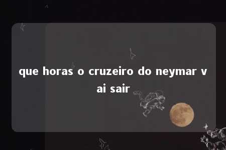 que horas o cruzeiro do neymar vai sair