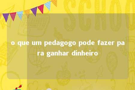 o que um pedagogo pode fazer para ganhar dinheiro