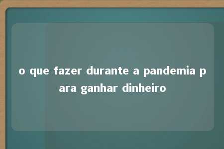 o que fazer durante a pandemia para ganhar dinheiro