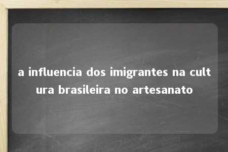 a influencia dos imigrantes na cultura brasileira no artesanato