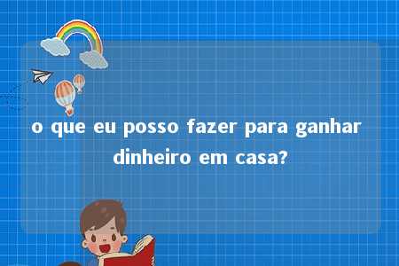 o que eu posso fazer para ganhar dinheiro em casa?