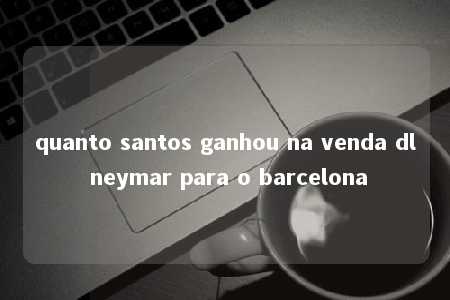 quanto santos ganhou na venda dl neymar para o barcelona