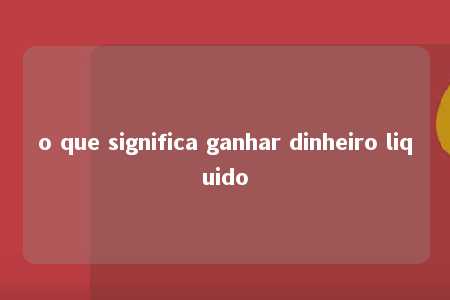 o que significa ganhar dinheiro liquido