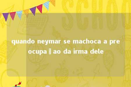 quando neymar se machoca a preocupaçao da irma dele