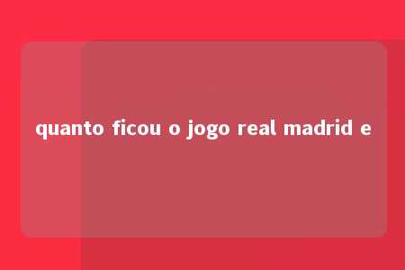 quanto ficou o jogo real madrid e