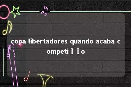 copa libertadores quando acaba competição