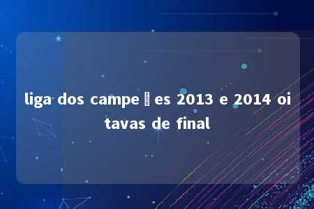 liga dos campeões 2013 e 2014 oitavas de final