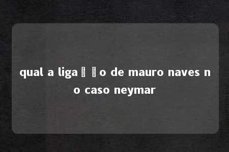 qual a ligação de mauro naves no caso neymar