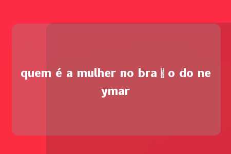 quem é a mulher no braço do neymar