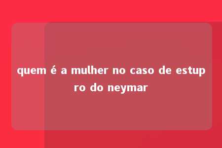 quem é a mulher no caso de estupro do neymar