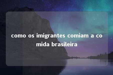 como os imigrantes comiam a comida brasileira