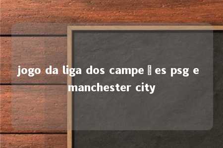 jogo da liga dos campeões psg e manchester city