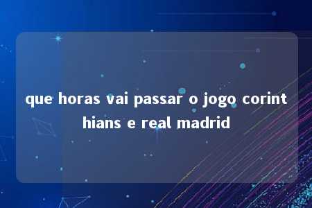 que horas vai passar o jogo corinthians e real madrid