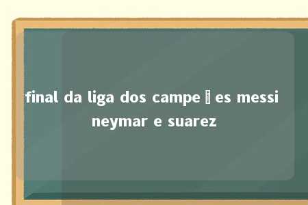 final da liga dos campeões messi neymar e suarez