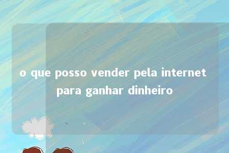 o que posso vender pela internet para ganhar dinheiro