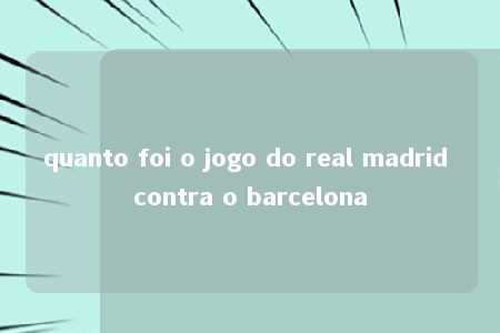 quanto foi o jogo do real madrid contra o barcelona