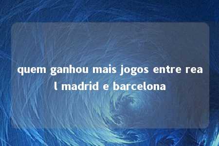 quem ganhou mais jogos entre real madrid e barcelona