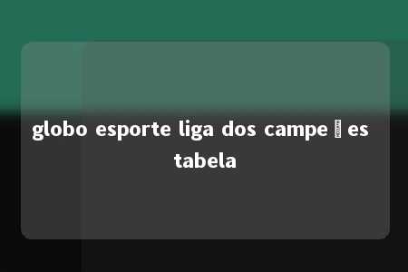 globo esporte liga dos campeões tabela