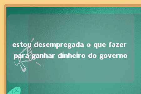 estou desempregada o que fazer para ganhar dinheiro do governo