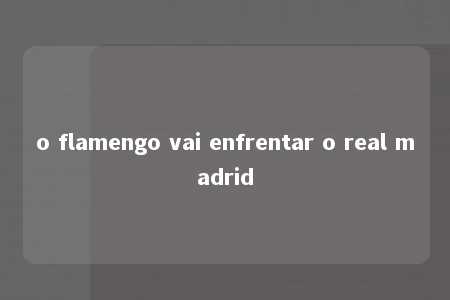 o flamengo vai enfrentar o real madrid