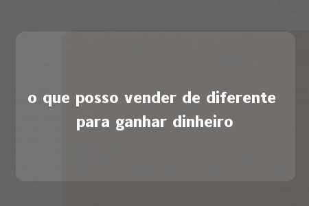 o que posso vender de diferente para ganhar dinheiro