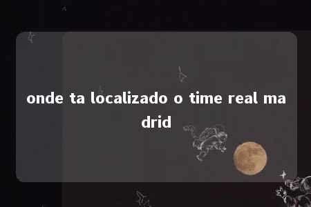 onde ta localizado o time real madrid