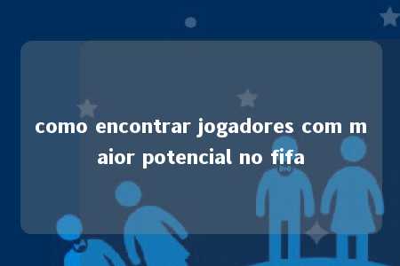 como encontrar jogadores com maior potencial no fifa