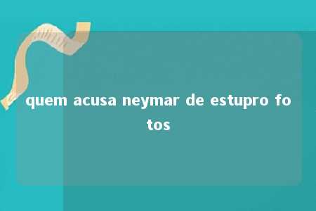 quem acusa neymar de estupro fotos