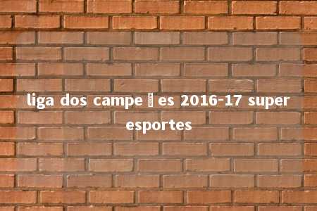 liga dos campeões 2016-17 superesportes