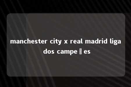 manchester city x real madrid liga dos campeões