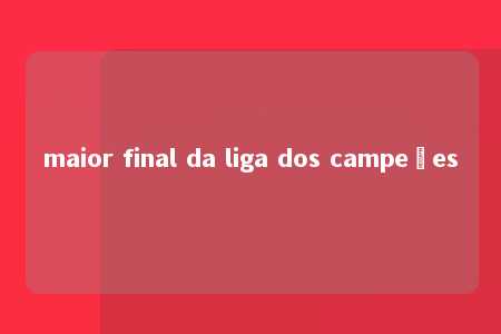 maior final da liga dos campeões