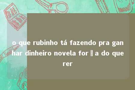 o que rubinho tá fazendo pra ganhar dinheiro novela força do querer