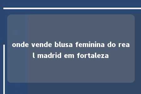 onde vende blusa feminina do real madrid em fortaleza