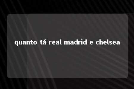 quanto tá real madrid e chelsea