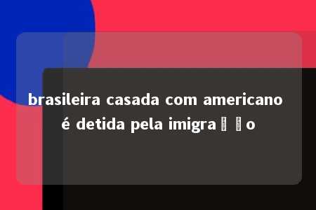 brasileira casada com americano é detida pela imigração