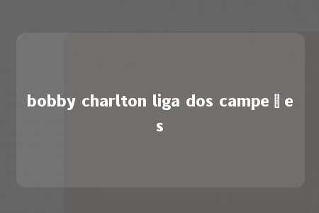 bobby charlton liga dos campeões