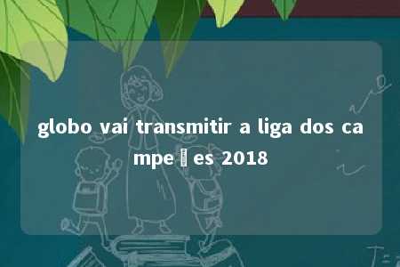 globo vai transmitir a liga dos campeões 2018