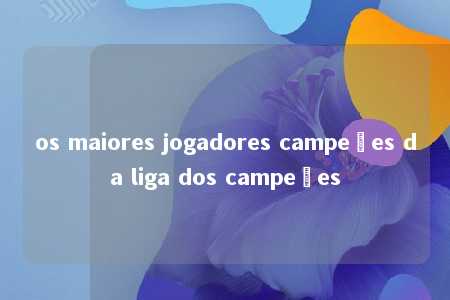 os maiores jogadores campeões da liga dos campeões