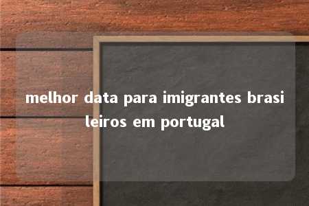 melhor data para imigrantes brasileiros em portugal