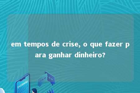 em tempos de crise, o que fazer para ganhar dinheiro?