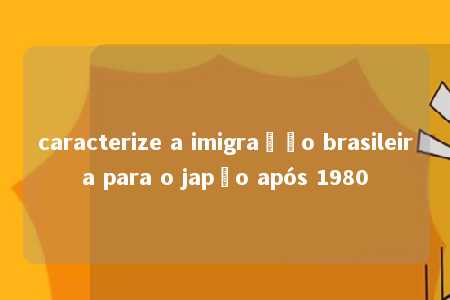 caracterize a imigração brasileira para o japão após 1980