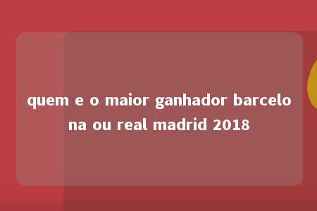 quem e o maior ganhador barcelona ou real madrid 2018