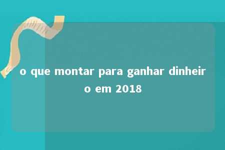 o que montar para ganhar dinheiro em 2018