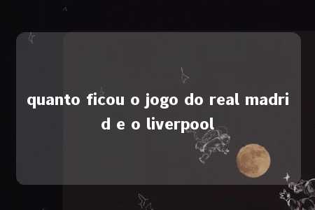 quanto ficou o jogo do real madrid e o liverpool