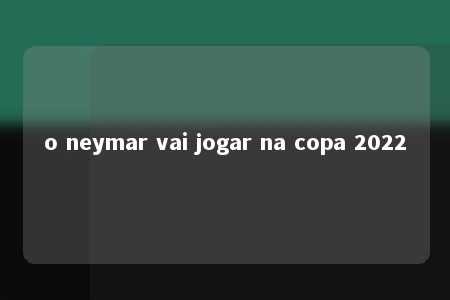 o neymar vai jogar na copa 2022